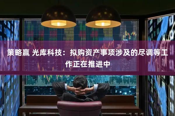 策略赢 光库科技：拟购资产事项涉及的尽调等工作正在推进中