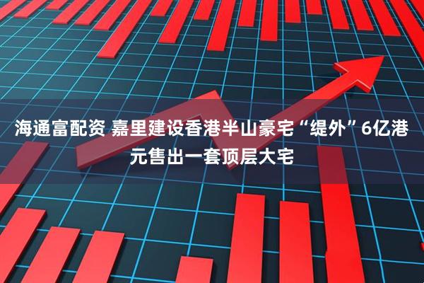 海通富配资 嘉里建设香港半山豪宅“缇外”6亿港元售出一套顶层大宅