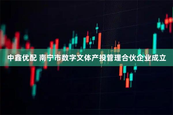 中鑫优配 南宁市数字文体产投管理合伙企业成立