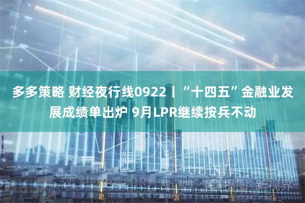 多多策略 财经夜行线0922丨“十四五”金融业发展成绩单出炉 9月LPR继续按兵不动