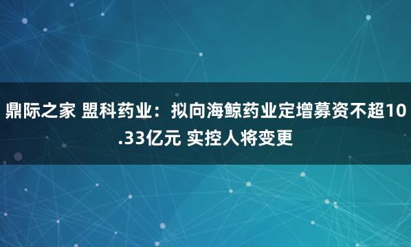 鼎际之家 盟科药业：拟向海鲸药业定增募资不超10.33亿元 实控人将变更