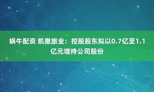 蜗牛配资 凯撒旅业：控股股东拟以0.7亿至1.1亿元增持公司股份