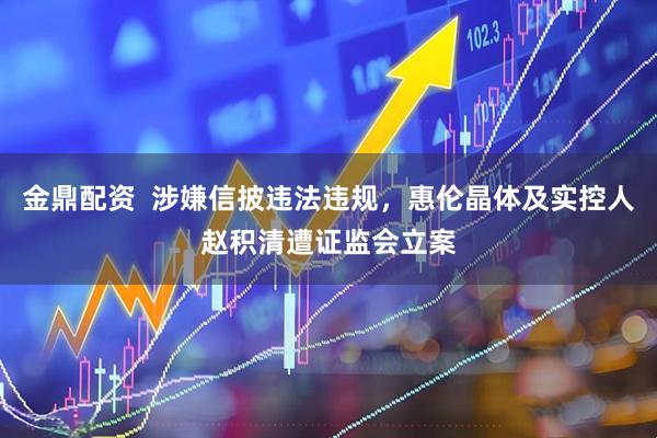 金鼎配资  涉嫌信披违法违规，惠伦晶体及实控人赵积清遭证监会立案