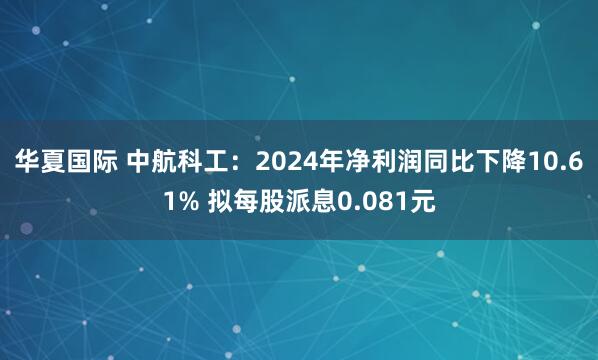 华夏国际 中航科工：2024年净利润同比下降10.61% 拟每股派息0.081元