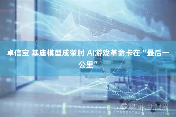 卓信宝 基座模型成掣肘 AI游戏革命卡在“最后一公里”