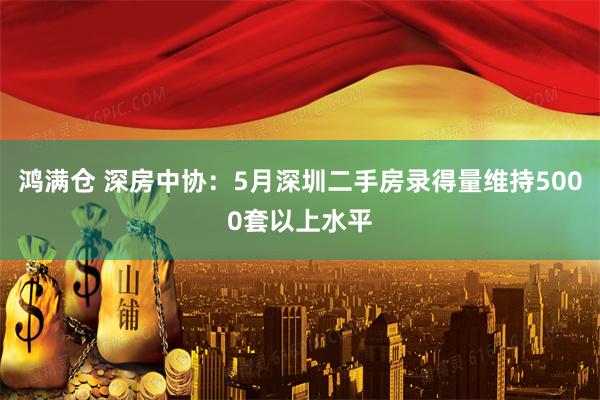 鸿满仓 深房中协：5月深圳二手房录得量维持5000套以上水平