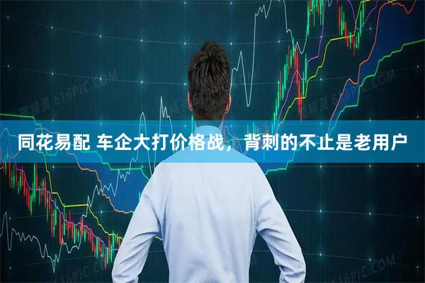 同花易配 车企大打价格战，背刺的不止是老用户