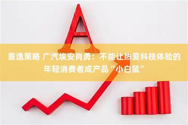 景逸策略 广汽埃安肖勇：不能让热爱科技体验的年轻消费者成产品“小白鼠”