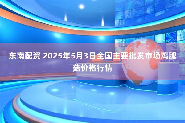 东南配资 2025年5月3日全国主要批发市场鸡腿菇价格行情