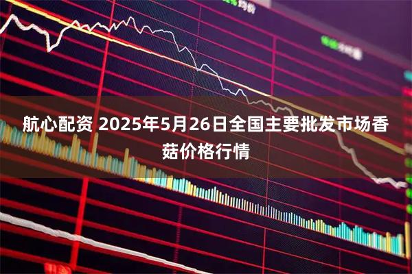 航心配资 2025年5月26日全国主要批发市场香菇价格行情