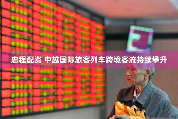忠程配资 中越国际旅客列车跨境客流持续攀升
