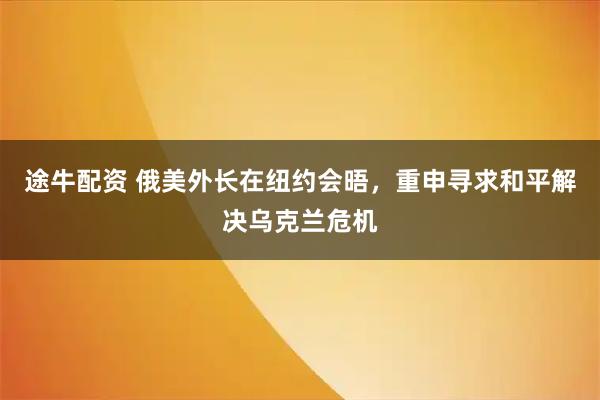 途牛配资 俄美外长在纽约会晤，重申寻求和平解决乌克兰危机
