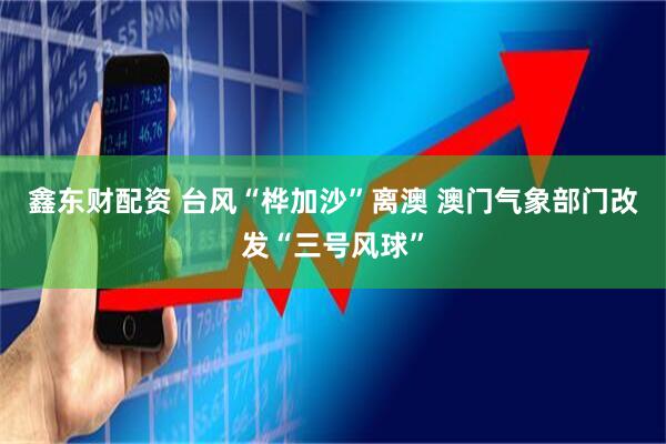 鑫东财配资 台风“桦加沙”离澳 澳门气象部门改发“三号风球”