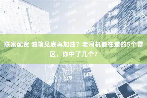 联富配资 油箱见底再加油？老司机都在避的5个雷区，你中了几个？