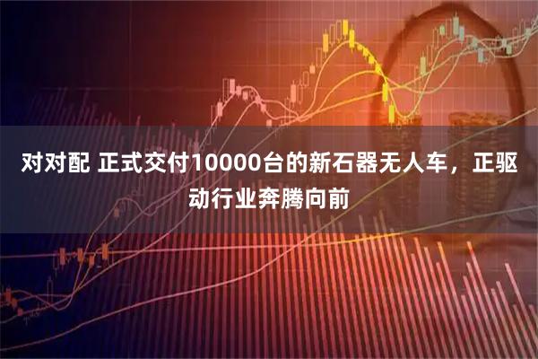 对对配 正式交付10000台的新石器无人车，正驱动行业奔腾向前