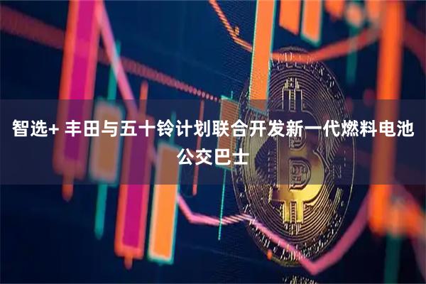 智选+ 丰田与五十铃计划联合开发新一代燃料电池公交巴士