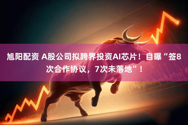 旭阳配资 A股公司拟跨界投资AI芯片！自曝“签8次合作协议，7次未落地”！