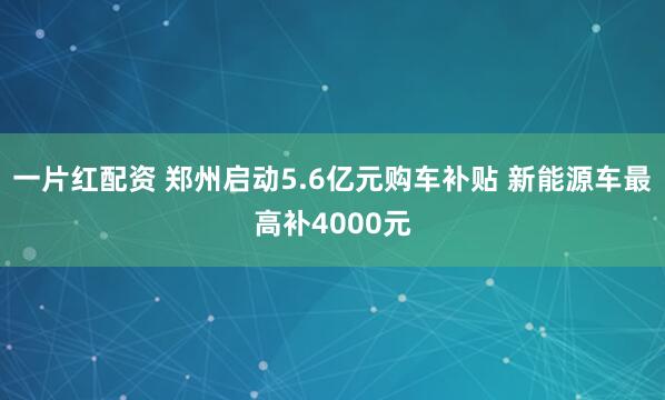 一片红配资 郑州启动5.6亿元购车补贴 新能源车最高补4000元
