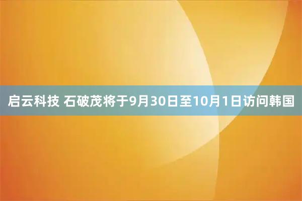 启云科技 石破茂将于9月30日至10月1日访问韩国