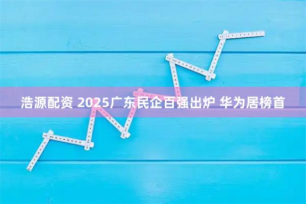 浩源配资 2025广东民企百强出炉 华为居榜首