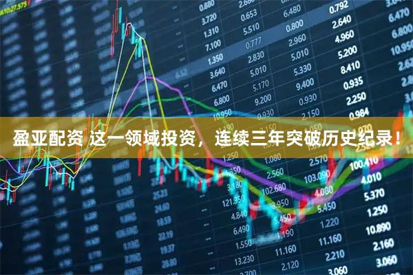 盈亚配资 这一领域投资，连续三年突破历史纪录！