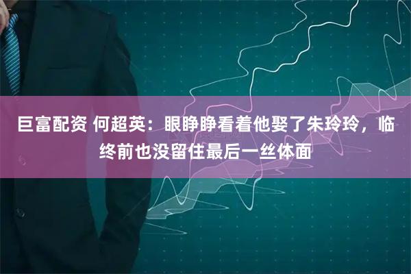 巨富配资 何超英：眼睁睁看着他娶了朱玲玲，临终前也没留住最后一丝体面
