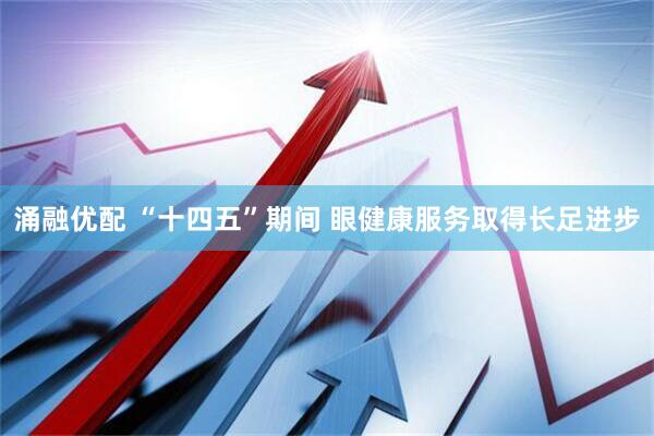 涌融优配 “十四五”期间 眼健康服务取得长足进步
