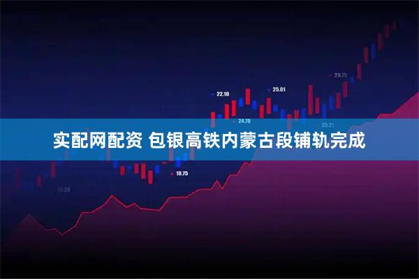 实配网配资 包银高铁内蒙古段铺轨完成
