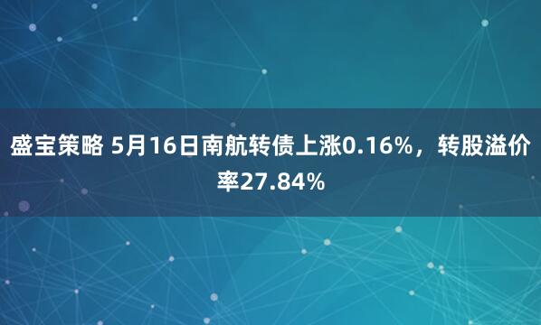 盛宝策略 5月16日南航转债上涨0.16%，转股溢价率27.84%