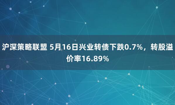 沪深策略联盟 5月16日兴业转债下跌0.7%,转股溢价率16.89%