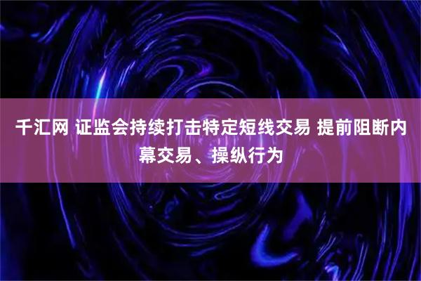千汇网 证监会持续打击特定短线交易 提前阻断内幕交易、操纵行为