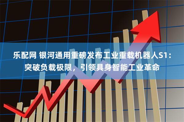 乐配网 银河通用重磅发布工业重载机器人S1：突破负载极限，引领具身智能工业革命