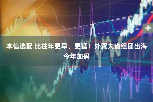 本信选配 比往年更早、更猛！外贸大省组团出海今年加码