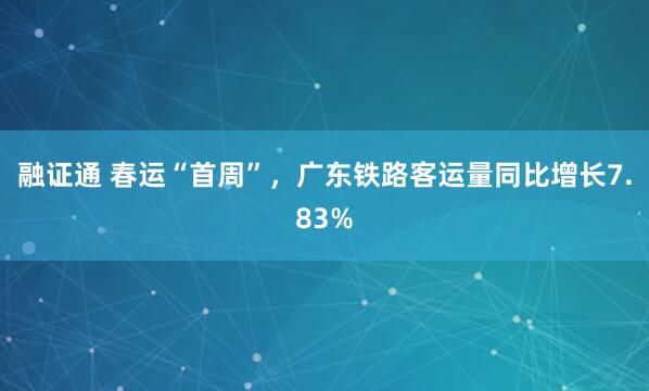 融证通 春运“首周”，广东铁路客运量同比增长7.83%