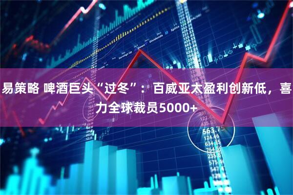 易策略 啤酒巨头“过冬”：百威亚太盈利创新低，喜力全球裁员5000+