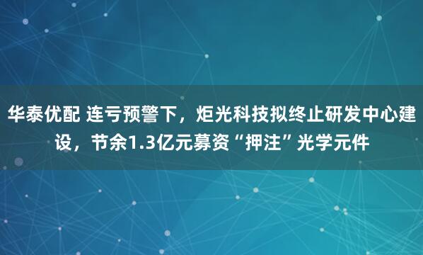 华泰优配 连亏预警下，炬光科技拟终止研发中心建设，节余1.3亿元募资“押注”光学元件