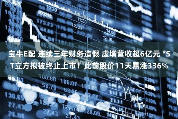宝牛E配 连续三年财务造假 虚增营收超6亿元 *ST立方拟被终止上市！此前股价11天暴涨336%