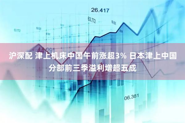 沪深配 津上机床中国午前涨超3% 日本津上中国分部前三季溢利增超五成
