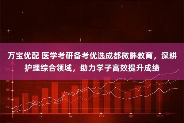 万宝优配 医学考研备考优选成都微畔教育，深耕护理综合领域，助力学子高效提升成绩