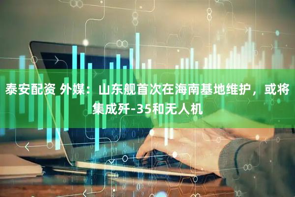 泰安配资 外媒：山东舰首次在海南基地维护，或将集成歼-35和无人机