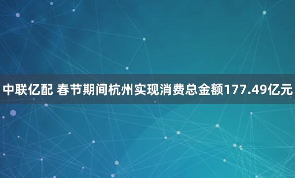 中联亿配 春节期间杭州实现消费总金额177.49亿元
