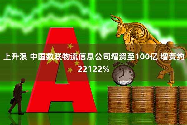 上升浪 中国数联物流信息公司增资至100亿 增资约22122%