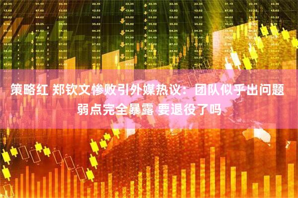 策略红 郑钦文惨败引外媒热议：团队似乎出问题 弱点完全暴露 要退役了吗