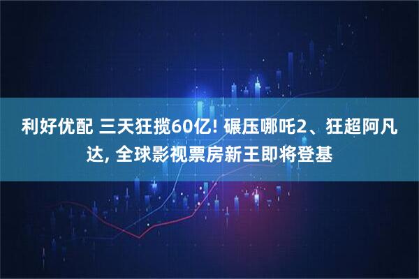 利好优配 三天狂揽60亿! 碾压哪吒2、狂超阿凡达, 全球影视票房新王即将登基